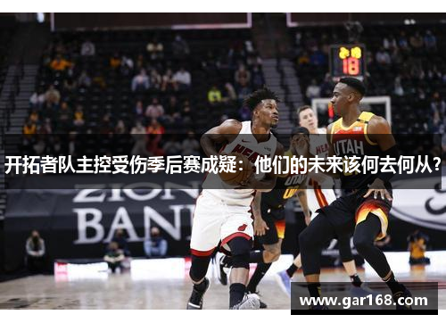 开拓者队主控受伤季后赛成疑：他们的未来该何去何从？